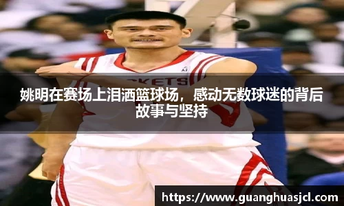 姚明在赛场上泪洒篮球场，感动无数球迷的背后故事与坚持